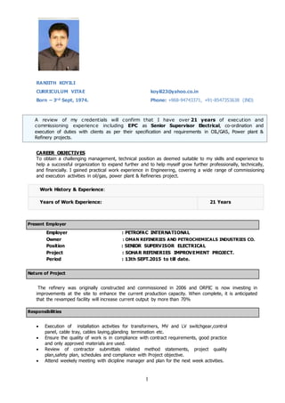 1
RANJITH KOYILI
CURRICULUM VITAE koyili23@yahoo.co.in
Born – 3rd Sept, 1974. Phone: +968-94743371, +91-8547353638 (IND)
Present Employer
Employer : PETROFAC INTERNATIONAL
Owner : OMAN REFINERIES AND PETROCHEMICALS INDUSTRIES CO.
Position : SENIOR SUPERVISOR ELECTRICAL
Project : SOHAR REFINERIES IMPROVEMENT PROJECT.
Period : 13th SEPT.2015 to till date.
Nature of Project
The refinery was originally constructed and commissioned in 2006 and ORPIC is now investing in
improvements at the site to enhance the current production capacity. When complete, it is anticipated
that the revamped facility will increase current output by more than 70%
Responsibilities
 Execution of installation activities for transformers, MV and LV switchgear,control
panel, cable tray, cables laying,glanding termination etc.
 Ensure the quality of work is in compliance with contract requirements, good practice
and only approved materials are used.
 Review of contractor submittals related method statements, project quality
plan,safety plan, schedules and compliance with Project objective.
 Attend weekely meeting with dicipline manager and plan for the next week activities.
CAREER OBJECTIVES
To obtain a challenging management, technical position as deemed suitable to my skills and experience to
help a successful organization to expand further and to help myself grow further professionally, technically,
and financially. I gained practical work experience in Engineering, covering a wide range of commissioning
and execution activities in oil/gas, power plant & Refineries project.
Work History & Experience:
Years of Work Experience: 21 Years
A review of my credentials will confirm that I have over 21 years of execution and
commissioning experience including EPC as Senior Supervisor Electrical, co-ordination and
execution of duties with clients as per their specification and requirements in OIL/GAS, Power plant &
Refinery projects.
Team Management and Human Resource Management complimented with PG Diploma in Travel and
Tour Management, Certificate in Computer Operations, ISO 9001:2000 Internal Auditor Certification and
National Stock Exchange certification in Capital Markets, Derivatives. Over 9 + years of
experience
 