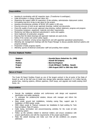 3
Responsibilities
 Assisting & coordinating with QC inspection team. (Transformer & switchgear).
 Cable termination in charge in power block 1&3
 Organizing the support staffs for supervision of site activities, administration &document control.
 Formulating long term & day to day plans for the project.
 Assisting commissioning activities of DC/AC UPS system in GIS area.
 Ensuring accuracy of work as per approved drawings, method and documents.
 Check the quality of work as per approved shop drawing, method statement, progress and program.
 Forecasting manpower, equipment, materials and other requirements.
 Monitoring and follow up electrical subcontractor's works and supplies.
 Strict implement of construction program.
 Ensuring that the latest drawings and approved materials are used at site.
 Safety of the worker and control safety regular.
 Ensuring co-ordination among various department and with appointed specialized subcontractors.
 Attending site management meetings with the Project Manager to discuss possible electrical systems and
progress schedule.
 Preparation of daily progress reports.
 Attending queries of electrical construction staff and providing them solution.
Previous Employed Position
Employer : Hyundai Heavy Industries Co. (HHI)
Owner : Kuwait Oil Company
Position : Electrical Engineer
Project : Crude Oil Export Facilities, Kuwait.
Period : 26th August.2007 to 20th July-2010
Nature of Project
The Crude Oil Export Facilities Project as one of the largest contract in the oil sector of the State of
Kuwait as well as the Gulf area to install new storage tanks operating capacity of 11.4 million barrels,
gravity lines, metering systems, offshore pipelines, CALM buoys, and upgrade and modify existing CALM
buoys, etc.
Responsibilities
 Execute the installation activities and conformance with design and equipment
specification and safety standards.
 To anticipate the problems,find solution, discuss with manager and inform the
subcontractor.
 Deep anode ground bed installations, including casing Pipe, support pipe &
Installation of MMO tubular anode.
 MMO ribbon anode & Titanium conductor bar Installation & Spot welding for Tank
External Bottom Plate CP system.
 Cable laying, termination and precommissioning activities for the crude oil tank
dewatering system
 Follow up the activities related to electrical matters and ensure compliance with
project specifications and with the requirements of the project specification.
 Make the asbuilt drawings and make sure that all site conditions are properly
addressed
 