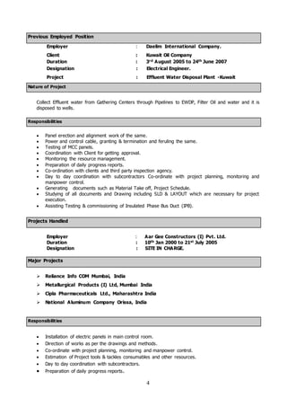 4
Previous Employed Position
Employer : Daelim International Company.
Client : Kuwait Oil Company
Duration : 3rd August 2005 to 24th June 2007
Designation : Electrical Engineer.
Project : Effluent Water Disposal Plant -Kuwait
Nature of Project
Collect Effluent water from Gathering Centers through Pipelines to EWDP, Filter Oil and water and it is
disposed to wells.
Responsibilities
 Panel erection and alignment work of the same.
 Power and control cable, granting & termination and feruling the same.
 Testing of MCC panels.
 Coordination with Client for getting approval.
 Monitoring the resource management.
 Preparation of daily progress reports.
 Co-ordination with clients and third party inspection agency.
 Day to day coordination with subcontractors Co-ordinate with project planning, monitoring and
manpower control.
 Generating documents such as Material Take off, Project Schedule.
 Studying of all documents and Drawing including SLD & LAYOUT which are necessary for project
execution.
 Assisting Testing & commissioning of Insulated Phase Bus Duct (IPB).
Projects Handled
Employer : Aar Gee Constructors (I) Pvt. Ltd.
Duration : 10th Jan 2000 to 21st July 2005
Designation : SITE IN CHARGE.
Major Projects
 Reliance Info COM Mumbai, India
 Metallurgical Products (I) Ltd, Mumbai India
 Cipla Pharmaceuticals Ltd., Maharashtra India
 National Aluminum Company Orissa, India
Responsibilities
 Installation of electric panels in main control room.
 Direction of works as per the drawings and methods.
 Co-ordinate with project planning, monitoring and manpower control.
 Estimation of Project tools & tackles consumables and other resources.
 Day to day coordination with subcontractors.
 Preparation of daily progress reports.
 