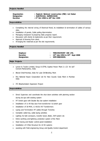 5
Projects Handled
Organization : Fujairah National construction (FNC) LLC Dubai
Designation : ELECTRICAL SUPERVISOR
Duration : 3rd Oct 1998 to 28th Dec 1999
Responsibilities
 Completing the internal wiring of Electrical Panel, its installation & termination of cables of various
sites.
 Installation of panels, Cable pulling &termination.
 Managing manpower & preparing Daily progress report.
 Discussion with clients & implements as per their requirement.
 Approval of drawing from client.
 Arranging the materials as per the site requirements.
Projects Handled
Employer : TENCHNIMONT ICB LTD.
Duration : 15th July 1994 to 24th Sept 2008
Designation : SITE ENGINEER.
Major Projects
 Larson & Toubro Limited, Group II GTFB, Captive Power Plant 2 x 23 for L&T
Cement Maharashtra, India
 Bharat Shell Mumbai, India for Lube Oil Blending Plant
 M/s National Rayon Corporation Ltd for New Caustic Soda Plant in Mumbai
India
 ITC Bhadrachalam Expansion Project
Responsibilities
 Direct Supervise and coordinate the shut down activities with planning section
during tie-ups with existing system
 HT Switch gear with Double Bus bar system installation
 Installation of 11 KV Bus duct from transformer to switch gear
 Installation of 30 MVA, 11 KV/6.6 KV Transformers
 Laying and Termination HT cables through Trenches
 Complete cable tray, cable laying activities
 Lighting for belt conveyors, transfer tower, Boiler, ESP system etc
 Entire earthing and lightning protection system of the Plant
 Heat tracing and Heater control panel installation
 Installation of 4 Pole Structure for 22 KV systems
 assisting with Field engineering Group and Quality Control department
 