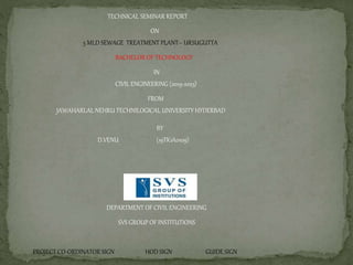 TECHNICAL SEMINAR REPORT
ON
5 MLD SEWAGE TREATMENT PLANT-- URSUGUTTA
BACHELOR OF TECHNOLOGY
IN
CIVIL ENGINEERING (2019-2023)
FROM
JAWAHARLAL NEHRU TECHNILOGICAL UNIVERSITY HYDERBAD
BY
D.VENU (19TK1A0109)
DEPARTMENT OF CIVIL ENGINEERING
SVS GROUP OF INSTITUTIONS
PROJECT CO-ORDINATOR SIGN HOD SIGN GUIDE SIGN
 