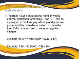 REVISITING RATIONAL NUMBERS AND THEIIR DECIMAL
REPRESENTATION.
 Theorem 1: Let x be a rational number whose
decimal expansion terminates. Then ,x can be
expressed in the form p/q, where p and q are co-
prime ,and the prime-factorisation of q is in the
form 2n5m where n and m are non-negative
integers.
Example : 0.107 = 107/1000= 107/(2³ x 5³ )
Example: 7.28 = 728/100 = 728 / 10²
 