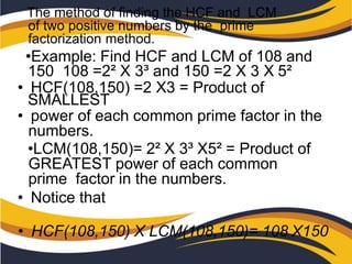 The method of finding the HCF and LCM
of two positive numbers by the prime
factorization method.
•Example: Find HCF and LCM of 108 and
150 108 =2² X 3³ and 150 =2 X 3 X 5²
• HCF(108,150) =2 X3 = Product of
SMALLEST
• power of each common prime factor in the
numbers.
•LCM(108,150)= 2² X 3³ X5² = Product of
GREATEST power of each common
prime factor in the numbers.
• Notice that
• HCF(108,150) X LCM(108,150)= 108 X150
 