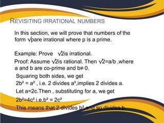 REVISITING IRRATIONAL NUMBERS
In this section, we will prove that numbers of the
form √pare irrational where p is a prime.
Example: Prove √2is irrational.
Proof: Assume √2is rational. Then √2=a/b ,where
a and b are co-prime and b≠0.
Squaring both sides, we get
2b² = a² , i.e. 2 divides a²,implies 2 divides a.
Let a=2c.Then , substituting for a, we get
2b²=4c² i.e.b² = 2c²
This means that 2 divides b²,and so divides b.
 
