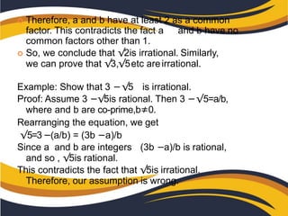  Therefore, a and b have at least 2 as a common
factor. This contradicts the fact a and b have no
common factors other than 1.
 So, we conclude that √2is irrational. Similarly,
we can prove that √3,√5etc areirrational.
Example: Show that 3 −√5 is irrational.
Proof: Assume 3 −√5is rational. Then 3 −√5=a/b,
where and b are co-prime,b≠0.
Rearranging the equation, we get
√5=3−(a/b) = (3b −a)/b
Since a and b are integers (3b −a)/b is rational,
and so , √5is rational.
This contradicts the fact that √5is irrational.
Therefore, our assumption is wrong.
 