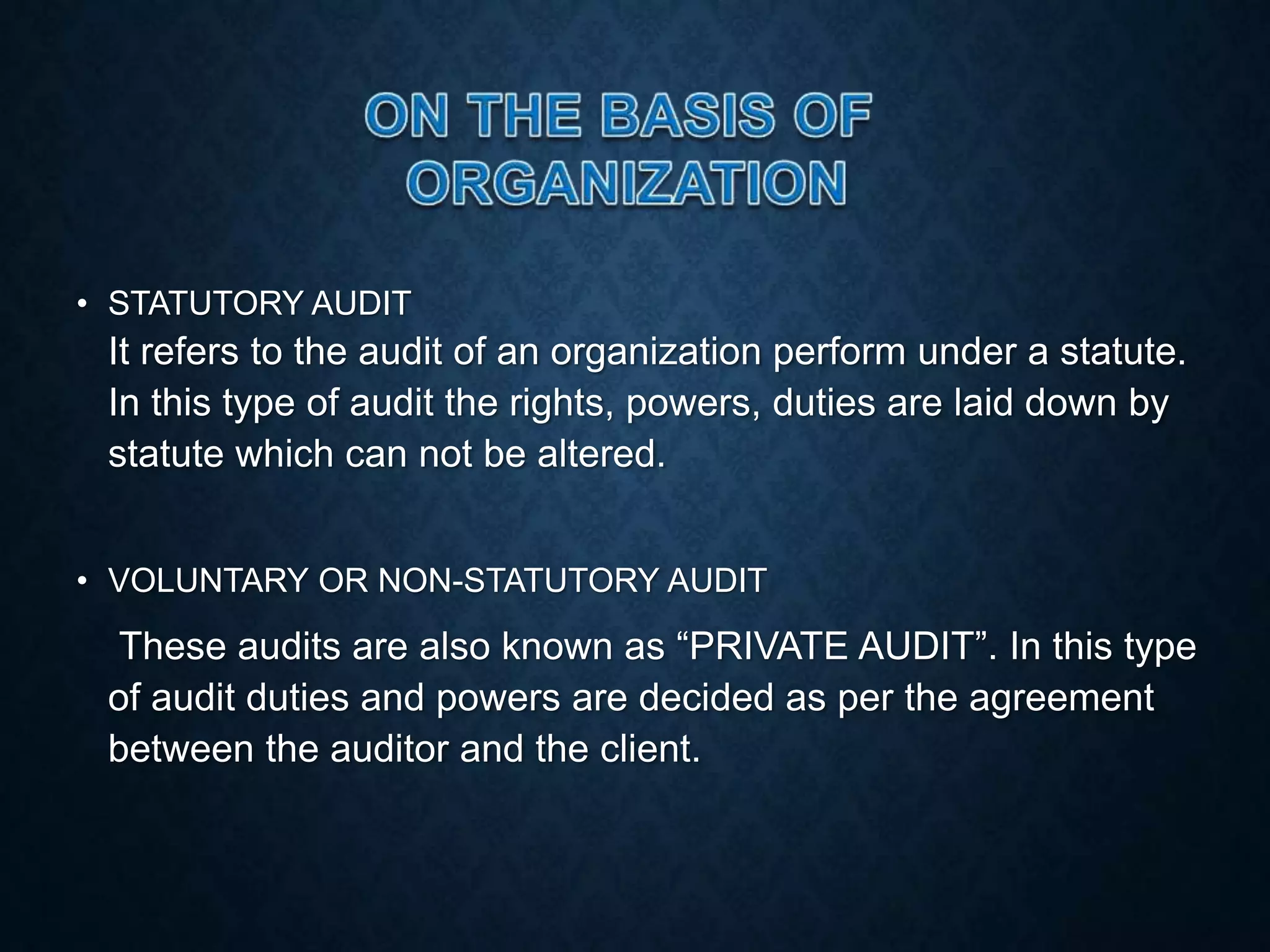 • STATUTORY AUDIT
It refers to the audit of an organization perform under a statute.
In this type of audit the rights, powers, duties are laid down by
statute which can not be altered.
• VOLUNTARY OR NON-STATUTORY AUDIT
These audits are also known as “PRIVATE AUDIT”. In this type
of audit duties and powers are decided as per the agreement
between the auditor and the client.
 