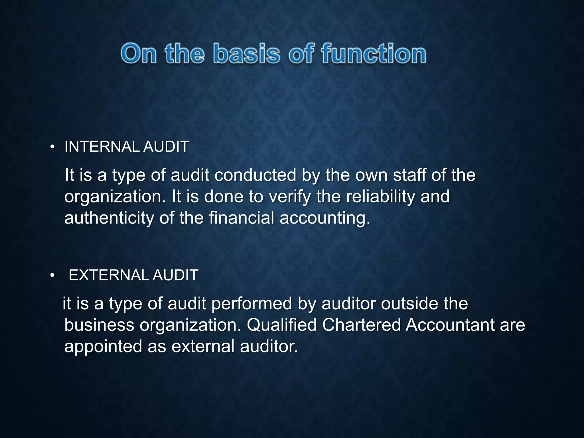 • INTERNAL AUDIT
It is a type of audit conducted by the own staff of the
organization. It is done to verify the reliability and
authenticity of the financial accounting.
• EXTERNAL AUDIT
it is a type of audit performed by auditor outside the
business organization. Qualified Chartered Accountant are
appointed as external auditor.
 