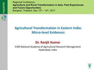 Dr. Ranjit Kumar
ICAR-National Academy of Agricultural Research Management
Hyderabad, India
Agricultural Transformation in Eastern India:
Micro-level Evidences
Regional Conference
Agriculture and Rural Transformation in Asia: Past Experiences
and Future Opportunities
Bangkok, Thailand. Dec 12th – 14th, 2017
 