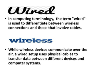 • In computing terminology, the term "wired"
is used to differentiate between wireless
connections and those that involve cables.
• While wireless devices communicate over the
air, a wired setup uses physical cables to
transfer data between different devices and
computer systems.
 