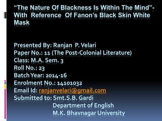 “The Nature Of Blackness Is Within The Mind”-
With Reference Of Fanon’s Black Skin White
Mask
Presented By: Ranjan P.Velari
Paper No.: 11 (The Post-Colonial Literature)
Class: M.A. Sem. 3
Roll No.: 23
BatchYear: 2014-16
Enrolment No.: 14101032
Email Id: ranjanvelari@gmail.com
Submitted to: Smt.S.B. Gardi
Department of English
M.K. Bhavnagar University
 