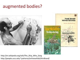 augmented bodies?
http://people.ucsc.edu/~joahanse/onlineexhibit/thirdhand/
http://en.wikipedia.org/wiki/The_Ship_Who_Sang
 