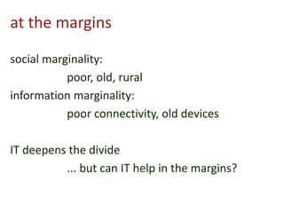 at the margins
social marginality:
poor, old, rural
information marginality:
poor connectivity, old devices
IT deepens the divide
... but can IT help in the margins?
 