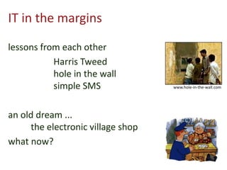 IT in the margins
lessons from each other
Harris Tweed
hole in the wall
simple SMS
an old dream ...
the electronic village shop
what now?
www.hole-in-the-wall.com
 