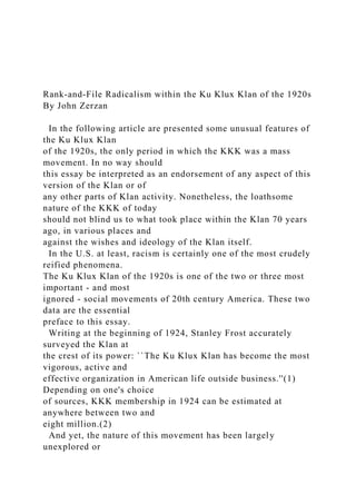 Rank-and-File Radicalism within the Ku Klux Klan of the 1920s
By John Zerzan
In the following article are presented some unusual features of
the Ku Klux Klan
of the 1920s, the only period in which the KKK was a mass
movement. In no way should
this essay be interpreted as an endorsement of any aspect of this
version of the Klan or of
any other parts of Klan activity. Nonetheless, the loathsome
nature of the KKK of today
should not blind us to what took place within the Klan 70 years
ago, in various places and
against the wishes and ideology of the Klan itself.
In the U.S. at least, racism is certainly one of the most crudely
reified phenomena.
The Ku Klux Klan of the 1920s is one of the two or three most
important - and most
ignored - social movements of 20th century America. These two
data are the essential
preface to this essay.
Writing at the beginning of 1924, Stanley Frost accurately
surveyed the Klan at
the crest of its power: ``The Ku Klux Klan has become the most
vigorous, active and
effective organization in American life outside business.''(1)
Depending on one's choice
of sources, KKK membership in 1924 can be estimated at
anywhere between two and
eight million.(2)
And yet, the nature of this movement has been largely
unexplored or
 