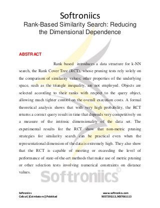 Softroniics
Softroniics www.softroniics.com
Calicut||Coimbatore||Palakkad 9037291113,9037061113
Rank-Based Similarity Search: Reducing
the Dimensional Dependence
ABSTRACT
Rank based introduces a data structure for k-NN
search, the Rank Cover Tree (RCT), whose pruning tests rely solely on
the comparison of similarity values; other properties of the underlying
space, such as the triangle inequality, are not employed. Objects are
selected according to their ranks with respect to the query object,
allowing much tighter control on the overall execution costs. A formal
theoretical analysis shows that with very high probability, the RCT
returns a correct query result in time that depends very competitively on
a measure of the intrinsic dimensionality of the data set. The
experimental results for the RCT show that non-metric pruning
strategies for similarity search can be practical even when the
representational dimension of the data is extremely high. They also show
that the RCT is capable of meeting or exceeding the level of
performance of state-of-the-art methods that make use of metric pruning
or other selection tests involving numerical constraints on distance
values.
 