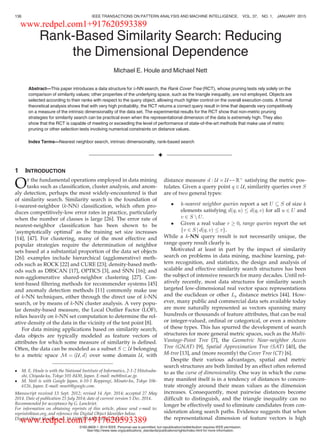 Rank-Based Similarity Search: Reducing
the Dimensional Dependence
Michael E. Houle and Michael Nett
Abstract—This paper introduces a data structure for k-NN search, the Rank Cover Tree (RCT), whose pruning tests rely solely on the
comparison of similarity values; other properties of the underlying space, such as the triangle inequality, are not employed. Objects are
selected according to their ranks with respect to the query object, allowing much tighter control on the overall execution costs. A formal
theoretical analysis shows that with very high probability, the RCT returns a correct query result in time that depends very competitively
on a measure of the intrinsic dimensionality of the data set. The experimental results for the RCT show that non-metric pruning
strategies for similarity search can be practical even when the representational dimension of the data is extremely high. They also
show that the RCT is capable of meeting or exceeding the level of performance of state-of-the-art methods that make use of metric
pruning or other selection tests involving numerical constraints on distance values.
Index Terms—Nearest neighbor search, intrinsic dimensionality, rank-based search
Ç
1 INTRODUCTION
OF the fundamental operations employed in data mining
tasks such as classiﬁcation, cluster analysis, and anom-
aly detection, perhaps the most widely-encountered is that
of similarity search. Similarity search is the foundation of
k-nearest-neighbor (k-NN) classiﬁcation, which often pro-
duces competitively-low error rates in practice, particularly
when the number of classes is large [26]. The error rate of
nearest-neighbor classiﬁcation has been shown to be
‘asymptotically optimal’ as the training set size increases
[14], [47]. For clustering, many of the most effective and
popular strategies require the determination of neighbor
sets based at a substantial proportion of the data set objects
[26]: examples include hierarchical (agglomerative) meth-
ods such as ROCK [22] and CURE [23]; density-based meth-
ods such as DBSCAN [17], OPTICS [3], and SNN [16]; and
non-agglomerative shared-neighbor clustering [27]. Con-
tent-based ﬁltering methods for recommender systems [45]
and anomaly detection methods [11] commonly make use
of k-NN techniques, either through the direct use of k-NN
search, or by means of k-NN cluster analysis. A very popu-
lar density-based measure, the Local Outlier Factor (LOF),
relies heavily on k-NN set computation to determine the rel-
ative density of the data in the vicinity of the test point [8].
For data mining applications based on similarity search,
data objects are typically modeled as feature vectors of
attributes for which some measure of similarity is deﬁned.
Often, the data can be modeled as a subset S & U belonging
to a metric space M ¼ ðU; dÞ over some domain U, with
distance measure d : U Â U 7! Rþ
satisfying the metric pos-
tulates. Given a query point q 2 U, similarity queries over S
are of two general types:
 k-nearest neighbor queries report a set U  S of size k
elements satisfying dðq; uÞ dðq; vÞ for all u 2 U and
v 2 S n U.
 Given a real value r ! 0, range queries report the set
v 2 S j dðq; vÞ rf g.
While a k-NN query result is not necessarily unique, the
range query result clearly is.
Motivated at least in part by the impact of similarity
search on problems in data mining, machine learning, pat-
tern recognition, and statistics, the design and analysis of
scalable and effective similarity search structures has been
the subject of intensive research for many decades. Until rel-
atively recently, most data structures for similarity search
targeted low-dimensional real vector space representations
and the euclidean or other Lp distance metrics [44]. How-
ever, many public and commercial data sets available today
are more naturally represented as vectors spanning many
hundreds or thousands of feature attributes, that can be real
or integer-valued, ordinal or categorical, or even a mixture
of these types. This has spurred the development of search
structures for more general metric spaces, such as the Multi-
Vantage-Point Tree [7], the Geometric Near-neighbor Access
Tree (GNAT) [9], Spatial Approximation Tree (SAT) [40], the
M-tree [13], and (more recently) the Cover Tree (CT) [6].
Despite their various advantages, spatial and metric
search structures are both limited by an effect often referred
to as the curse of dimensionality. One way in which the curse
may manifest itself is in a tendency of distances to concen-
trate strongly around their mean values as the dimension
increases. Consequently, most pairwise distances become
difﬁcult to distinguish, and the triangle inequality can no
longer be effectively used to eliminate candidates from con-
sideration along search paths. Evidence suggests that when
the representational dimension of feature vectors is high
 M. E. Houle is with the National Institute of Informatics, 2-1-2 Hitotsuba-
shi, Chiyoda-ku, Tokyo 101-8430, Japan. E-mail: meh@nii.ac.jp.
 M. Nett is with Google Japan, 6-10-1 Roppongi, Minato-ku, Tokyo 106-
6126, Japan. E-mail: mnett@google.com.
Manuscript received 13 Sept. 2012; revised 14 Apr. 2014; accepted 27 May
2014. Date of publication 25 July 2014; date of current version 5 Dec. 2014.
Recommended for acceptance by G. Lanckriet.
For information on obtaining reprints of this article, please send e-mail to:
reprints@ieee.org, and reference the Digital Object Identiﬁer below.
Digital Object Identiﬁer no. 10.1109/TPAMI.2014.2343223
136 IEEE TRANSACTIONS ON PATTERN ANALYSIS AND MACHINE INTELLIGENCE, VOL. 37, NO. 1, JANUARY 2015
0162-8828 ß 2014 IEEE. Personal use is permitted, but republication/redistribution requires IEEE permission.
See http://www.ieee.org/publications_standards/publications/rights/index.html for more information.
www.redpel.com1+917620593389
www.redpel.com1+917620593389
 