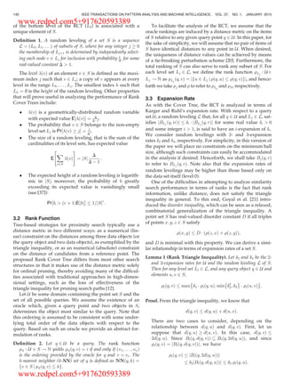 of the bottom level of the RCT (L0) is associated with a
unique element of S.
Deﬁnition 1. A random leveling of a set S is a sequence
L ¼ L0; L1; . . .ð Þ of subsets of S, where for any integer j ! 0
the membership of Ljþ1 is determined by independently select-
ing each node v 2 Lj for inclusion with probability 1
D, for some
real-valued constant D  1.
The level ðvÞ of an element v 2 S is deﬁned as the maxi-
mum index j such that v 2 Lj; a copy of v appears at every
level in the range L0; . . . ; Lj. The smallest index h such that
Lh ¼ ; is the height of the random leveling. Other properties
that will prove useful in analyzing the performance of Rank
Cover Trees include:
 ðvÞ is a geometrically-distributed random variable
with expected value E ðvÞ½ Š ¼ D
DÀ1.
 The probability that v 2 S belongs to the non-empty
level set Lj is Pr ðvÞ ! j½ Š ¼ 1
Dj.
 The size of a random leveling, that is the sum of the
cardinalities of its level sets, has expected value
E
X
v2S
ðvÞ
 #
¼ jSj
D
D À 1
:
 The expected height of a random leveling is logarith-
mic in jSj; moreover, the probability of h greatly
exceeding its expected value is vanishingly small
(see [37]):
Pr½h  ðc þ 1ÞE½hŠŠ 1=jSjc
:
3.2 Rank Function
Tree-based strategies for proximity search typically use a
distance metric in two different ways: as a numerical (lin-
ear) constraint on the distances among three data objects (or
the query object and two data objects), as exempliﬁed by the
triangle inequality, or as an numerical (absolute) constraint
on the distance of candidates from a reference point. The
proposed Rank Cover Tree differs from most other search
structures in that it makes use of the distance metric solely
for ordinal pruning, thereby avoiding many of the difﬁcul-
ties associated with traditional approaches in high-dimen-
sional settings, such as the loss of effectiveness of the
triangle inequality for pruning search paths [12].
Let U be some domain containing the point set S and the
set of all possible queries. We assume the existence of an
oracle which, given a query point and two objects in S,
determines the object most similar to the query. Note that
this ordering is assumed to be consistent with some under-
lying total order of the data objects with respect to the
query. Based on such an oracle we provide an abstract for-
mulation of ranks.
Deﬁnition 2. Let q 2 U be a query. The rank function
rS : U Â S ! N yields rSðq; vÞ ¼ i if and only if v1; . . . ; vnð Þ
is the ordering provided by the oracle for q and v ¼ vi. The
k-nearest neighbor (k-NN) set of q is deﬁned as NNðq; kÞ ¼
fv 2 S j rSðq; vÞ kg.
To facilitate the analysis of the RCT, we assume that the
oracle rankings are induced by a distance metric on the items
of S relative to any given query point q 2 U. In this paper, for
the sake of simplicity, we will assume that no pair of items of
S have identical distances to any point in U. When desired,
the uniqueness of distance values can be achieved by means
of a tie-breaking perturbation scheme [20]. Furthermore, the
total ranking of S can also serve to rank any subset of S. For
each level set Lj 2 L, we deﬁne the rank function rLj
: UÂ
Lj ! N as rLj
ðq; vÞ ¼ jfu 2 Lj j rðq;uÞ rðq; vÞgj, and hence-
forth we take rj and r to refer to rLj
and rS, respectively.
3.3 Expansion Rate
As with the Cover Tree, the RCT is analyzed in terms of
Karger and Ruhl’s expansion rate. With respect to a query
set U, a random leveling L that, for all q 2 U and Lj 2 L, sat-
isﬁes jBLj
ðq; irÞj di Á jBLj
ðq; rÞj for some real value di  0
and some integer i  1, is said to have an i-expansion of di.
We consider random levelings with 2- and 3-expansion
rates d2 and d3, respectively. For simplicity, in this version of
the paper we will place no constraints on the minimum ball
size, although such constraints can easily be accommodated
in the analysis if desired. Henceforth, we shall take Bjðq; rÞ
to refer to BLj ðq; rÞ. Note also that the expansion rates of
random levelings may be higher than those based only on
the data set itself (level 0).
One of the difﬁculties in attempting to analyze similarity
search performance in terms of ranks is the fact that rank
information, unlike distance, does not satisfy the triangle
inequality in general. To this end, Goyal et al. [21] intro-
duced the disorder inequality, which can be seen as a relaxed,
combinatorial generalization of the triangle inequality. A
point set S has real-valued disorder constant D if all triples
of points x; y; z 2 S satisfy
rðx; yÞ D Á rðz; xÞ þ rðz; yÞð Þ;
and D is minimal with this property. We can derive a simi-
lar relationship in terms of expansion rates of a set S.
Lemma 1 (Rank Triangle Inequality). Let d2 and d3 be the 2-
and 3-expansion rates for U and the random leveling L of S.
Then for any level set Ll 2 L, and any query object q 2 U and
elements u; v 2 S,
rlðq; vÞ max
È
d2 Á rlðq; uÞ; min
È
d2
2; d3
É
Á rlðu; vÞ
É
:
Proof. From the triangle inequality, we know that
dðq; vÞ dðq; uÞ þ dðu; vÞ:
There are two cases to consider, depending on the
relationship between dðq; uÞ and dðq; vÞ. First, let us
suppose that dðq; uÞ ! dðu; vÞ. In this case, dðq; vÞ
2dðq; uÞ. Since Blðq; dðq; vÞÞ  Blðq; 2dðq; uÞÞ, and since
rlðq; vÞ ¼ jBlðq; dðq; vÞÞj; we have
rlðq; vÞ jBlðq; 2dðq; uÞÞj
d2jBlðq; dðq; uÞÞj d2 rlðq; uÞ:
140 IEEE TRANSACTIONS ON PATTERN ANALYSIS AND MACHINE INTELLIGENCE, VOL. 37, NO. 1, JANUARY 2015
www.redpel.com5+917620593389
www.redpel.com5+917620593389
 