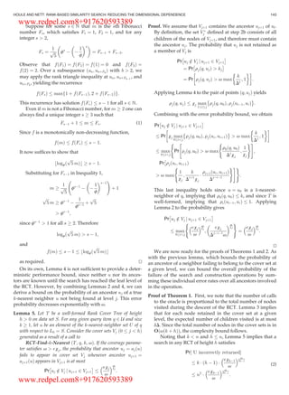 Suppose for some s 2 N that m is the sth Fibonacci
number Fs, which satisﬁes F1 ¼ 1, F2 ¼ 1, and for any
integer s  2,
Fs ¼
1
ﬃﬃﬃ
5
p fs
À À
1
f
 s 
¼ FsÀ1 þ FsÀ2:
Observe that fðF1Þ ¼ fðF2Þ ¼ fð1Þ ¼ 0 and fðF3Þ ¼
fð2Þ ¼ 2. Over a subsequence ðua; uaþFb
Þ with b  2, we
may apply the rank triangle inequality at ua, uaþFbÀ1
, and
uaþFb
, yielding the recurrence
fðFsÞ max 1 þ fðFsÀ1Þ; 2 þ fðFsÀ2Þf g:
This recurrence has solution fðFsÞ s À 1 for all s 2 N.
Even if m is not a Fibonacci number, for m ! 2 one can
always ﬁnd a unique integer s ! 3 such that
FsÀ1 þ 1 m Fs: (1)
Since f is a monotonically non-decreasing function,
fðmÞ fðFsÞ s À 1:
It now sufﬁces to show that
blogfð
ﬃﬃﬃ
5
p
mÞc ! s À 1:
Substituting for FsÀ1 in Inequality 1,
m !
1
ﬃﬃﬃ
5
p fsÀ1
À À
1
f
 sÀ1
!
þ 1
ﬃﬃﬃ
5
p
m ! fsÀ1
À
1
fsÀ1
þ
ﬃﬃﬃ
5
p
 fsÀ1
;
since fsÀ1
 1 for all s ! 2. Therefore
logfð
ﬃﬃﬃ
5
p
mÞ  s À 1;
and
fðmÞ s À 1 blogfð
ﬃﬃﬃ
5
p
mÞc
as required. tu
On its own, Lemma 4 is not sufﬁcient to provide a deter-
ministic performance bound, since neither u nor its ances-
tors are known until the search has reached the leaf level of
the RCT. However, by combining Lemmas 2 and 4, we can
derive a bound on the probability of an ancestor uj of a true
k-nearest neighbor u not being found at level j. This error
probability decreases exponentially with v.
Lemma 5. Let T be a well-formed Rank Cover Tree of height
h  0 on data set S. For any given query item q 2 U and size
k ! 1, let u be an element of the k-nearest-neighbor set U of q
with respect to L0 ¼ S. Consider the cover sets Vj ð0 j  hÞ
generated as a result of a call to
RCT-Find-k-Nearest ðT, q, k, vÞ. If the coverage parame-
ter satisﬁes v  exj, the probability that ancestor uj ¼ ajðuÞ
fails to appear in cover set Vj whenever ancestor ujþ1 ¼
ajþ1ðuÞ appears in Vjþ1 is at most
Pr uj =2 Vj j ujþ1 2 Vjþ1
Â Ã exj
v
 v
xj
:
Proof. We assume that Vjþ1 contains the ancestor ujþ1 of ul.
By deﬁnition, the set V Ã
j deﬁned at step 2b consists of all
children of the nodes of Vjþ1, and therefore must contain
the ancestor uj. The probability that uj is not retained as
a member of Vj is
Pr uj =2 Vj j ujþ1 2 Vjþ1
Â Ã
¼ Pr rjðq; ujÞ  kj
Â Ã
¼ Pr rjðq; ujÞ  v max
k
Dj
; 1
 '!
:
Applying Lemma 4 to the pair of points ðq; ujÞ yields
rjðq; ujÞ xj max
1 i j
rjðq; u0Þ; rjðuiÀ1; uiÞ
È É
:
Combining with the error probability bound, we obtain
Pr uj =2 Vj j ujþ1 2 Vjþ1
Â Ã
Pr xj max
0 ij
rjðq; u0Þ; rjðui; uiþ1Þ
È É
 v max
k
Dj ; 1
 '!
max
0 ij
Pr rjðq; u0Þ  v max
r0ðq; u0Þ
Dj
xj
;
1
xj
( ) #
;
(
Pr rjðui; uiþ1Þ
Â
 v max
1
xj
;
k
Diþ1
xj
Á
riþ1ðui; uiþ1Þ
DjÀiÀ1
( )#)
:
This last inequality holds since u ¼ u0 is a k-nearest-
neighbor of q, implying that r0ðq; u0Þ k, and since T is
well-formed, implying that riðuiÀ1; uiÞ 1. Applying
Lemma 2 to the probability gives
Pr uj =2 Vj j ujþ1 2 Vjþ1
Â Ã
max
0 ij
exj
v
 v
xj
;
exj
DjÀiÀ1
v
 v
xj
( )
¼
exj
v
 v
xj
:
tu
We are now ready for the proofs of Theorems 1 and 2. As
with the previous lemma, which bounds the probability of
an ancestor of a neighbor failing to belong to the cover set at
a given level, we can bound the overall probability of the
failure of the search and construction operations by sum-
ming these individual error rates over all ancestors involved
in the operation.
Proof of Theorem 1. First, we note that the number of calls
to the oracle is proportional to the total number of nodes
visited during the descent of the RCT. Lemma 3 implies
that for each node retained in the cover set at a given
level, the expected number of children visited is at most
dD. Since the total number of nodes in the cover sets is in
O vðk þ hÞð Þ, the complexity bound follows.
Noting that k  n and h n, Lemma 5 implies that a
search in any RCT of height h satisﬁes
Pr½ U incorrectly returnedŠ
k Á ðh À 1Þ Á
exhÀ1
v
  v
xhÀ1
n2
Á
exhÀ1
v
  v
xhÀ1
:
(2)
HOULE AND NETT: RANK-BASED SIMILARITY SEARCH: REDUCING THE DIMENSIONAL DEPENDENCE 143
www.redpel.com8+917620593389
www.redpel.com8+917620593389
 