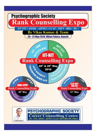 Rank Counselling Expo
Psychographic Society
MSI
-
TII
BITM
E
SRA
NIT-I
IIT
LAPINA
M
-
MRS-TIV
TIIK-
K
DEMOC
RAJISTH
A
N
-M
.MP
WBJEE-OD
I
SH
A-UPTU
PUNJAB-CH
A
TISHGARH
Rank Counselling Expo
th
28 &
2016
th
29 May
S
M
IIA
AIP
M
T
CMC-EC
E
CB-ECECJ
Rank Counselling Expo
th
30 May
NOI
H
SAF
LA
W
sreht
O
-ABB
DU-B
H
U
AM
U
-IPU
Rank Counselling Expo
st
31 May
IIT-NIT
AIIMS-AIPMT
CLAT-NIFT
BBA-DU
Vikas Kumar
Career Counselling Centre
3000 Colleges 300 Courses 300 Cities
IIT - NIT | AIIMS - AIPMT | CLAT- NIFT-BBA-DU-Others
By Vikas Kumar & Team
28 - 31 May 2016, Milan Palace, Ranchi
INALIP-
STIB
IIT-NIT | AIIMS - AIPMT | CLAT - NIFT - BBA - DU |
UPI-
U
MA
JIPMER
-M
GIMS
MANIPAL-
C
O
MEDK
 