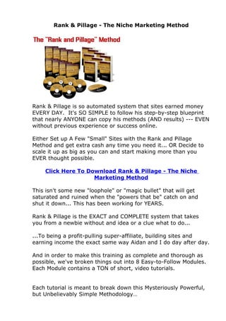 Rank & Pillage - The Niche Marketing Method




Rank & Pillage is so automated system that sites earned money
EVERY DAY. It's SO SIMPLE to follow his step-by-step blueprint
that nearly ANYONE can copy his methods (AND results) --- EVEN
without previous experience or success online.

Either Set up A Few "Small" Sites with the Rank and Pillage
Method and get extra cash any time you need it... OR Decide to
scale it up as big as you can and start making more than you
EVER thought possible.

    Click Here To Download Rank & Pillage - The Niche
                    Marketing Method

This isn't some new "loophole" or "magic bullet" that will get
saturated and ruined when the "powers that be" catch on and
shut it down... This has been working for YEARS.

Rank & Pillage is the EXACT and COMPLETE system that takes
you from a newbie without and idea or a clue what to do...

...To being a profit-pulling super-affiliate, building sites and
earning income the exact same way Aidan and I do day after day.

And in order to make this training as complete and thorough as
possible, we've broken things out into 8 Easy-to-Follow Modules.
Each Module contains a TON of short, video tutorials.


Each tutorial is meant to break down this Mysteriously Powerful,
but Unbelievably Simple Methodology…
 