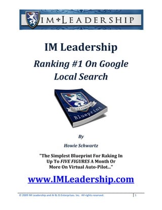 IM Leadership
            Ranking #1 On Google
                Local Search




                                                 By
                                     Howie Schwartz

                "The Simplest Blueprint For Raking In
                   Up To FIVE FIGURES A Month Or
                    More On Virtual Auto-Pilot..."

       www.IMLeadership.com
© 2009 IM Leadership and AI & JS Enterprises. Inc. All rights reserved.   1
 