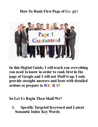 How To Rank First Page of Google!
In this Digital Guide, I will teach you everything
you need to know in order to rank first in the
page of Google and I will not Fluff it up. I only
provide straight answers and facts with detailed
actions so prepare to RANK #1!
So Let Us Begin Then Shall We?
1. Specific Targeted Keyword and Latent
Semantic Index Key Words
 