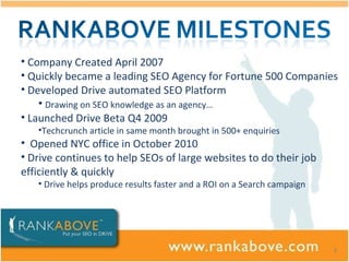 Company Created April 2007 Quickly became a leading SEO Agency for Fortune 500 Companies Developed Drive automated SEO Platform  Drawing on SEO knowledge as an agency…  Launched Drive Beta Q4 2009 Techcrunch article in same month brought in 500+ enquiries Opened NYC office in October 2010 Drive continues to help SEOs of large websites to do their job efficiently & quickly  Drive helps produce results faster and a ROI on a Search campaign 