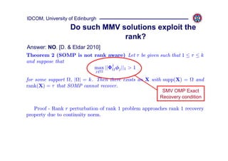 IDCOM, University of Edinburgh
                  Do such MMV solutions exploit the
                               rank?
Answer: NO. [D. & Eldar 2010]
Theorem 2 (SOMP is not rank aware) Let τ be given such that 1 ≤ τ ≤ k
and suppose that
                       max ||Φ† φj ||1 > 1
                             j∈

for some support , | | = k. Then there exists an X with supp(X) =      and
rank(X) = τ that SOMP cannot recover.
                                                         SMV OMP Exact
                                                        Recovery condition

   Proof - Rank r perturbation of rank 1 problem approaches rank 1 recovery
property due to continuity norm.
 