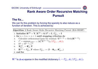 IDCOM, University of Edinburgh
               Rank Aware Order Recursive Matching
                             Pursuit
The fix...
We can fix this problem by forcing the sparsity to also reduce as a
function of iteration. This is achieved by:
 Algorithm 1 Rank Aware Order Recursive Matching Pursuit (RA-ORMP)
  1: Initialize R(0) = Y, X(0) = 0, 0 = ∅, P ⊥ = I
                                               (0)

  2: for n = 1; n := n + 1 until stopping criterion do
  3:   Calculate orthonormal basis for residual: U(n−1) = Orth(R(n−1) )
  4:   in = argmaxi∈ (n−1) φT U(n−1) 2 / P ⊥
                              i               (n−1) φi 2
         n
  5:       = n−1 ∪ in
         (n)
  6:   X n ,: = Φ† n Y
  7:   R(n) = P ⊥(n) Y where P ⊥ := (I − Φ
                                (n)          (n)   Φ† (n) )
  8: end for


                                               ˜
R(n)is (k-n)-sparse in the modified dictionary φi = P ⊥(n) φi / P ⊥(n) φi   2
 