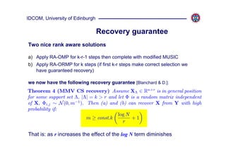 IDCOM, University of Edinburgh

                                 Recovery guarantee
Two nice rank aware solutions

a) Apply RA-OMP for k-r-1 steps then complete with modified MUSIC
b) Apply RA-ORMP for k steps (if first k-r steps make correct selection we
   have guaranteed recovery)

we now have the following recovery guarantee [Blanchard & D.]:
Theorem 4 (MMV CS recovery) Assume XΛ ∈ Rn×r is in general position
for some support set Λ, |Λ| = k > r and let Φ is a random matrix independent
of X, Φi,j ∼ N (0, m−1 ). Then (a) and (b) can recover X from Y with high
probability if:
                                        log N
                          m ≥ const.k          +1
                                           r

That is: as r increases the effect of the log N term diminishes
 