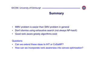 IDCOM, University of Edinburgh

                                  Summary



• MMV problem is easier than SMV problem in general
• Don't dismiss using exhaustive search (not always NP-hard!)
• Good rank aware greedy algorithms exist

Questions
• Can we extend these ideas to IHT or CoSaMP?
• How can we incorporate rank awareness into convex optimization?
 