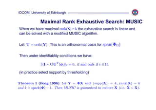 IDCOM, University of Edinburgh

             Maximal Rank Exhaustive Search: MUSIC
When we have maximal rank(X) = k the exhaustive search is linear and
can be solved with a modified MUSIC algorithm.

Let U = orth(Y) This is an orthonormal basis for span(Φ )

Then under identifiablity conditions we have:

               (I − UUT )φi      2   = 0, if and only if i ∈ .

(in practice select support by thresholding)

Theorem 1 (Feng 1996) Let Y = ΦX with | supp(X)| = k, rank(X) = k
                                                                  ˆ
and k < spark(Φ) − 1. Then MUSIC is guaranteed to recover X (i.e. X = X).
 