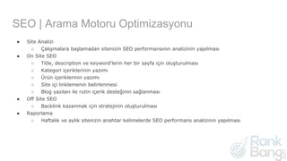 SEO | Arama Motoru Optimizasyonu
● Site Analizi
○ Çalışmalara başlamadan sitenizin SEO performansının analizinin yapılması
● On Site SEO
○ Title, description ve keyword’lerin her bir sayfa için oluşturulması
○ Kategori içeriklerinin yazımı
○ Ürün içeriklerinin yazımı
○ Site içi linklemenin belirlenmesi
○ Blog yazıları ile rutin içerik desteğinin sağlanması
● Off Site SEO
○ Backlink kazanmak için stratejinin oluşturulması
● Raporlama
○ Haftalık ve aylık sitenizin anahtar kelimelerde SEO performans analizinin yapılması
 