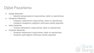 Dijital Pazarlama
● Google Reklamları
○ Adwords kampanyalarının oluşturulması, takibi ve raporlanması
● Instagram Reklamları
○ Instagram reklamlarının oluşturulması, takibi ve raporlanması
○ Instagram hesaplarının takipçisini arttırmaya yönelik çalışmalar
● Video Reklamları
○ Youtube reklamlarının oluşturulması, takibi ve raporlanması
● Facebook Reklamları
○ Facebook reklamlarının oluşturulması, takibi ve raporlanması
○ Facebook sayfa beğenisi arttırmaya yönelik çalışmalar
 