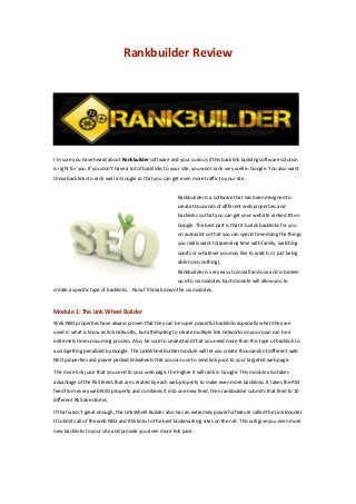 Rankbuilder Review
I’m sure you have heard about Rankbuilder software and your curious if this backlink building software solution
is right for you. If you don’t have a lot of backlinks to your site, you wont rank very well in Google. You also want
those backlinks to rank well in Google so that you can get even more traffic to your site.
Rankbuilder is a software that has been designed to
create thousands of different web properties and
backlinks so that you can get your website ranked #1 on
Google. The best part is that it builds backlinks for you
on autopilot so that you can spend time doing the things
you really want to(spending time with family, watching
sports or whatever you may like to watch, or just being
able to do nothing).
Rankbuilder is very easy to install and use and is broken
up into six modules. Each module will allow you to
create a specific type of backlinks. Now I’ll break down the six modules.
Module 1: The Link Wheel Builder
Web NEO properties have always proven that they can be super powerful backlinks especially when they are
used in what is know as link networks, but attempting to create multiple link networks on your own can be a
extremely time consuming process. Also, be sure to understand that you need more than this type of backlink to
avoid getting penalized by Google. The LinkWheel Builder module will let you create thousands of different web
NEO properties and power packed linkwheels that you can use to send link juice to your targeted web page.
The more link juice that you send to your web page, the higher it will rank in Google. This module also takes
advantage of the RSS feeds that are created by each web property to make even more backlinks. It takes the RSS
feed from every web NEO property and combines it into one new feed, then rankbuilder submits that feed to 10
different RSS directories.
If that wasn’t great enough, the LinkWheel Builder also has an extremely powerful feature called the Link Booster.
It submits all of the web NEO and RSS links to the best bookmarking sites on the net. This will give you even more
new backlinks to your site and provide you even more link juice.
 
