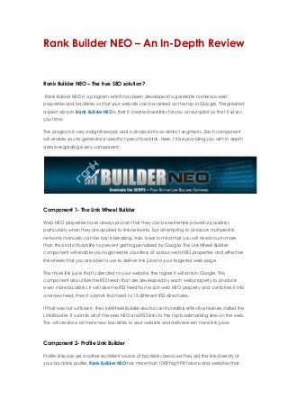 Rank Builder NEO – An In-Depth Review
Rank Builder NEO – The true SEO solution?
Rank Builder NEO is a program which has been developed to generate numerous web
properties and backlinks so that your website can be ranked on the top in Google. The greatest
aspect aboutv Rank Builder NEO is that it creates backlinks for you on autopilot so that it saves
you time.
The program is very straightforward, and is divided into six distinct segments. Each component
will enable you to generate a specific type of backlink. Here, I’ll be providing you with in depth
details regarding every component:
Component 1- The Link Wheel Builder
Web NEO properties have always proven that they can be extremely powerful backlinks
particularly when they are applied to link networks, but attempting to produce multiple link
networks manually can be back-breaking. Also, bear in mind that you will need much more
than this kind of backlink to prevent getting penalized by Google. The LinkWheel Builder
component will enable you to generate countless of various web NEO properties and effective
linkwheels that you are able to use to deliver link juice to your targeted web page.
The more link juice that is directed to your website, the higher it will rank in Google. This
component also utilize the RSS feeds that are developed by each web property to produce
even more backlinks. It will take the RSS feed from each web NEO property and combines it into
one new feed, then it submits that feed to 10 different RSS directories.
If that was not sufficient, the LinkWheel Builder also has an incredibly effective feature called the
Link Booster. It submits all of the web NEO and RSS links to the top bookmarking sites on the web.
This will create a lot more new backlinks to your website and deliver even more link juice.
Component 2- Profile Link Builder
Profile links are yet another excellent source of backlinks because they aid the link diversity of
your back link profile. Rank Builder NEO has more than 1000 high PR forums and websites that
 