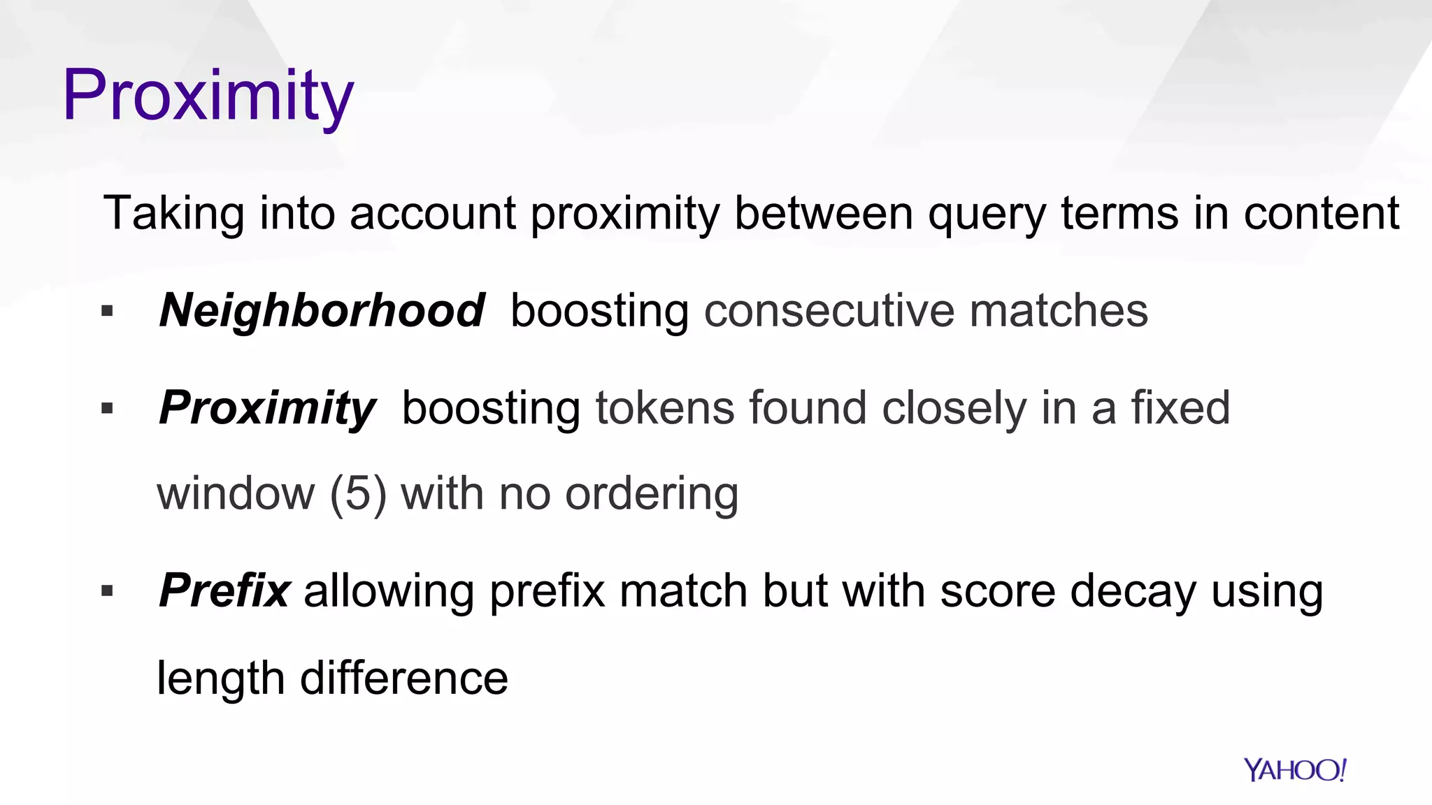Proximity
Taking into account proximity between query terms in content
▪  Neighborhood boosting consecutive matches
▪  Proximity boosting tokens found closely in a fixed
window (5) with no ordering
▪  Prefix allowing prefix match but with score decay using
length difference
 