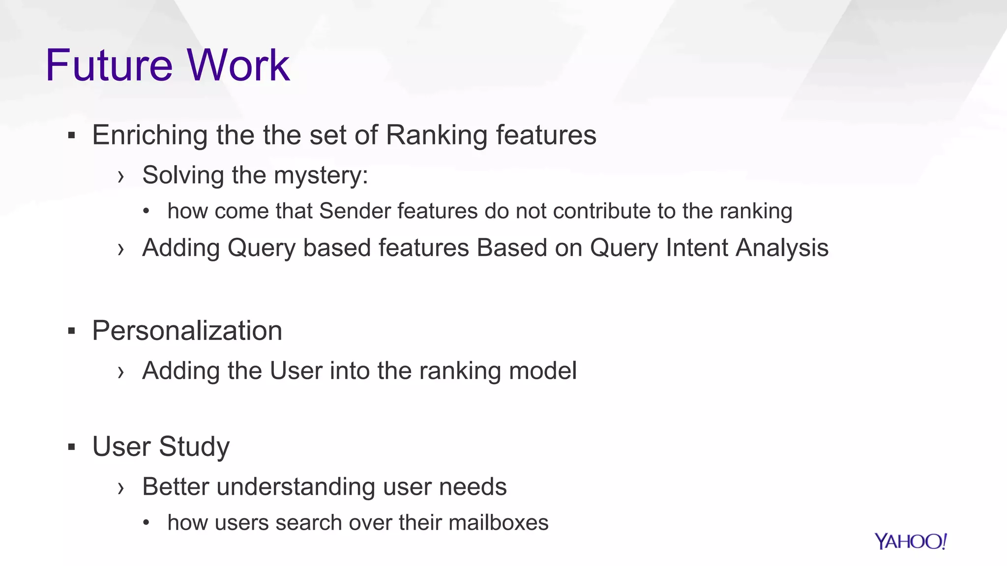 Future Work
▪  Enriching the the set of Ranking features
›  Solving the mystery:
•  how come that Sender features do not contribute to the ranking
›  Adding Query based features Based on Query Intent Analysis
▪  Personalization
›  Adding the User into the ranking model
▪  User Study
›  Better understanding user needs
•  how users search over their mailboxes
 