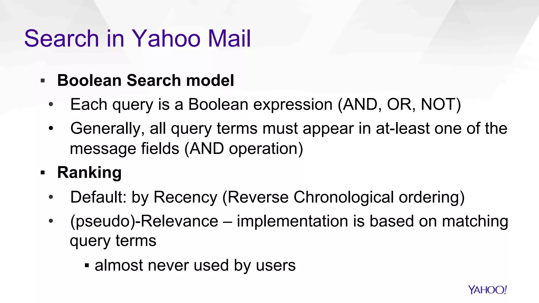 Search in Yahoo Mail
▪  Boolean Search model
•  Each query is a Boolean expression (AND, OR, NOT)
•  Generally, all query terms must appear in at-least one of the
message fields (AND operation)
▪  Ranking
•  Default: by Recency (Reverse Chronological ordering)
•  (pseudo)-Relevance – implementation is based on matching
query terms
▪  almost never used by users
 