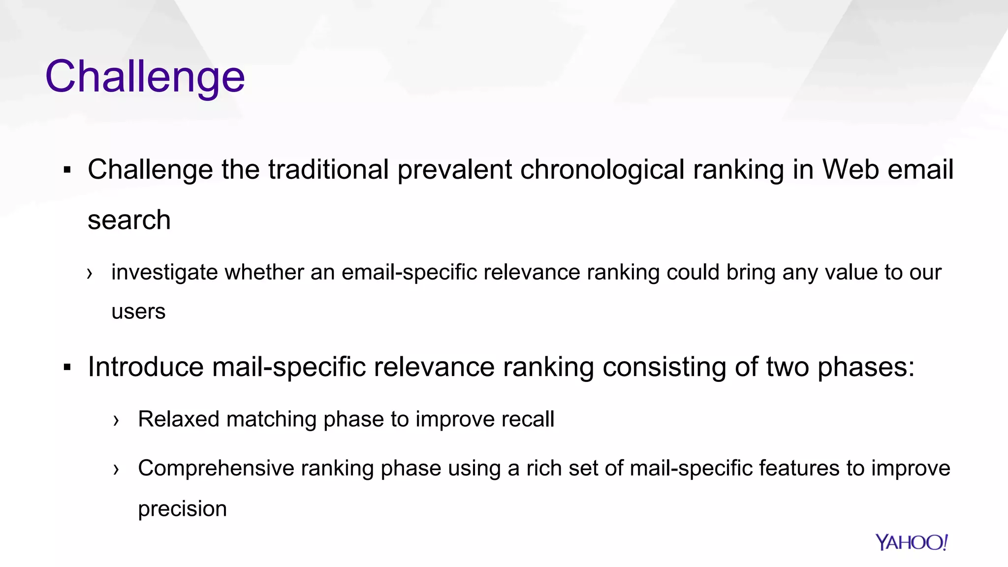 Challenge
▪  Challenge the traditional prevalent chronological ranking in Web email
search
›  investigate whether an email-specific relevance ranking could bring any value to our
users
▪  Introduce mail-specific relevance ranking consisting of two phases:
›  Relaxed matching phase to improve recall
›  Comprehensive ranking phase using a rich set of mail-specific features to improve
precision
 