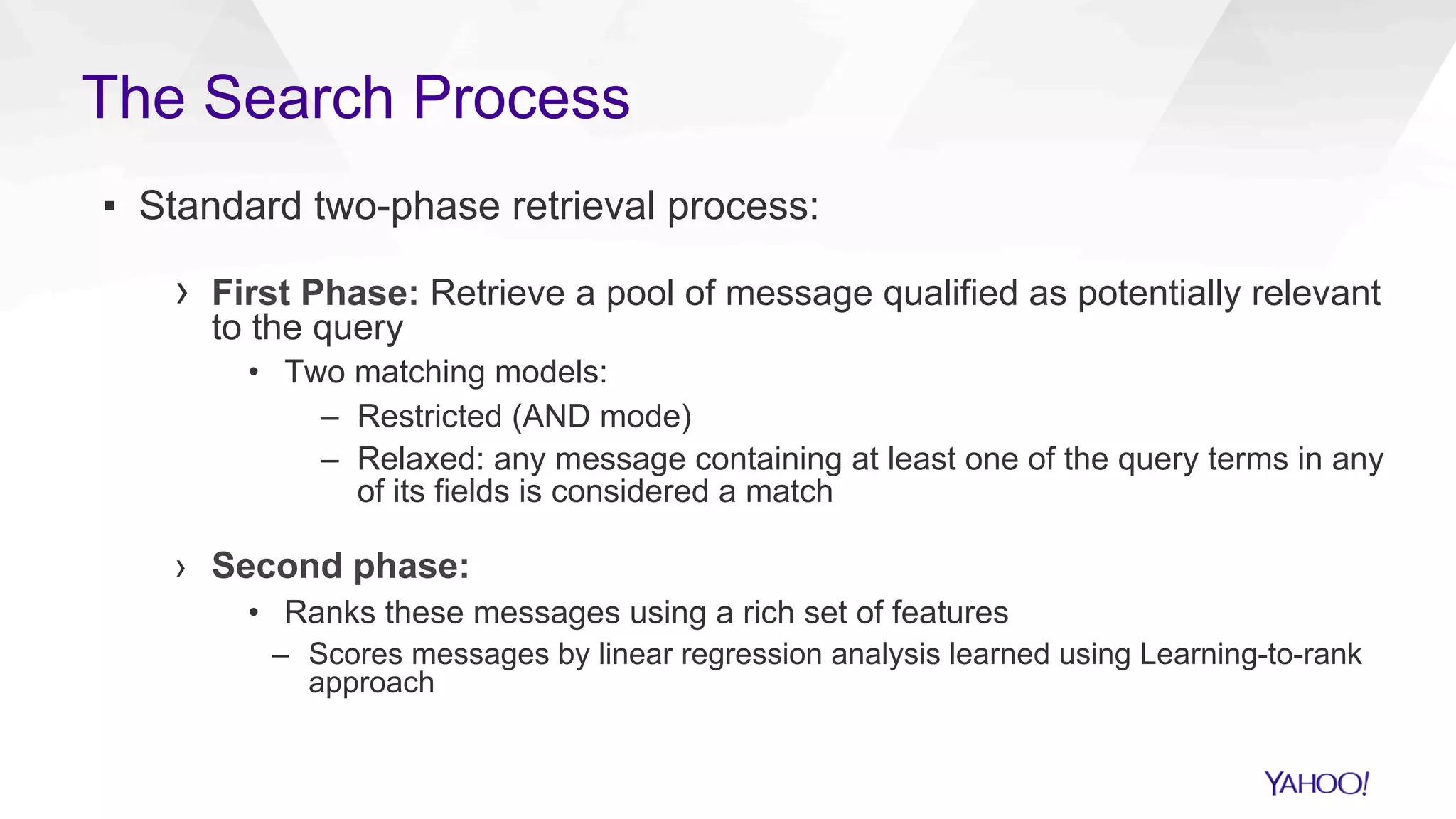 ▪  Standard two-phase retrieval process:
›  First Phase: Retrieve a pool of message qualified as potentially relevant
to the query
•  Two matching models:
–  Restricted (AND mode)
–  Relaxed: any message containing at least one of the query terms in any
of its fields is considered a match
›  Second phase:
•  Ranks these messages using a rich set of features
–  Scores messages by linear regression analysis learned using Learning-to-rank
approach
The Search Process
 