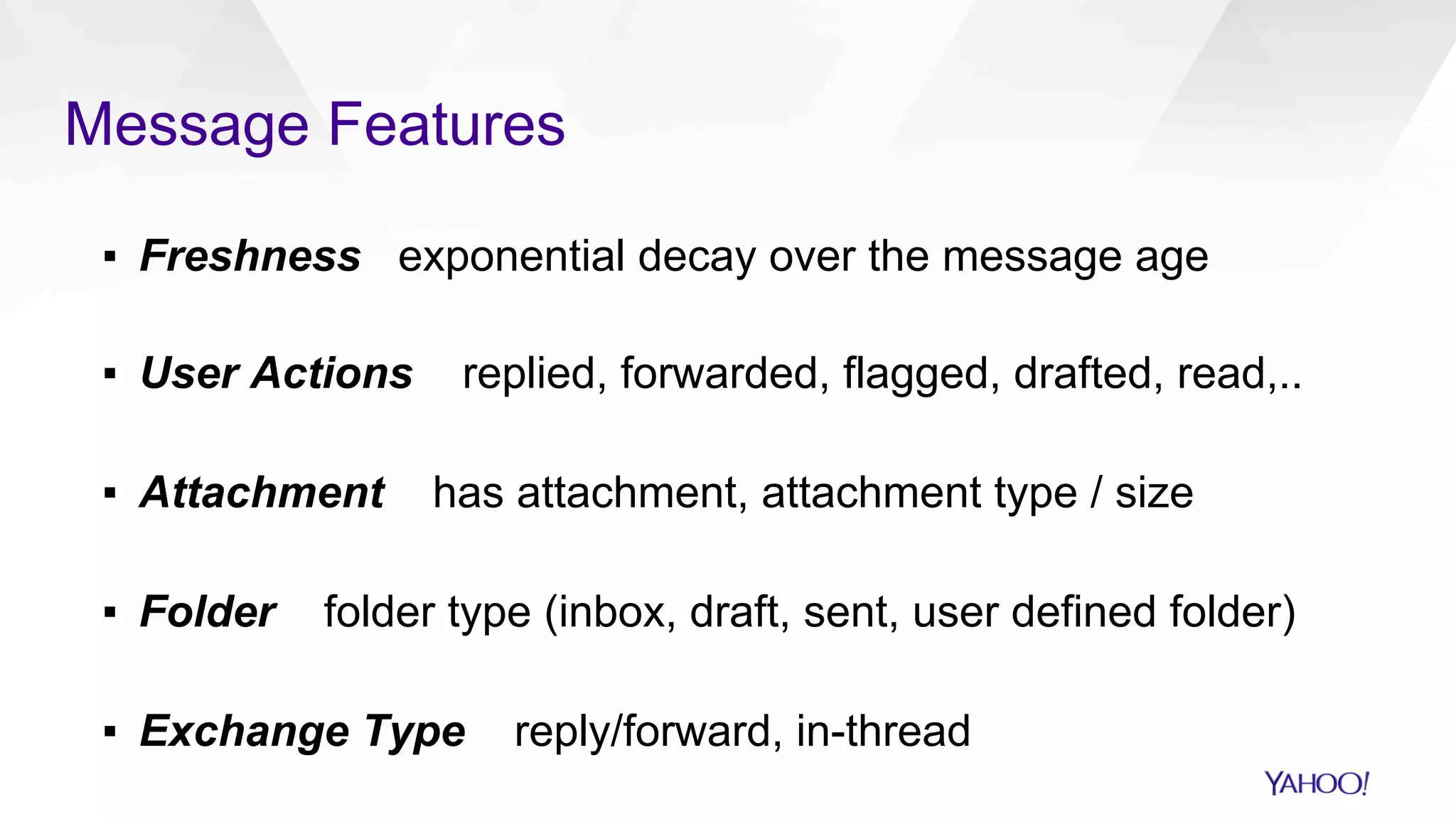 Message Features
▪  Freshness exponential decay over the message age
▪  User Actions replied, forwarded, flagged, drafted, read,..
▪  Attachment has attachment, attachment type / size
▪  Folder folder type (inbox, draft, sent, user defined folder)
▪  Exchange Type reply/forward, in-thread
 