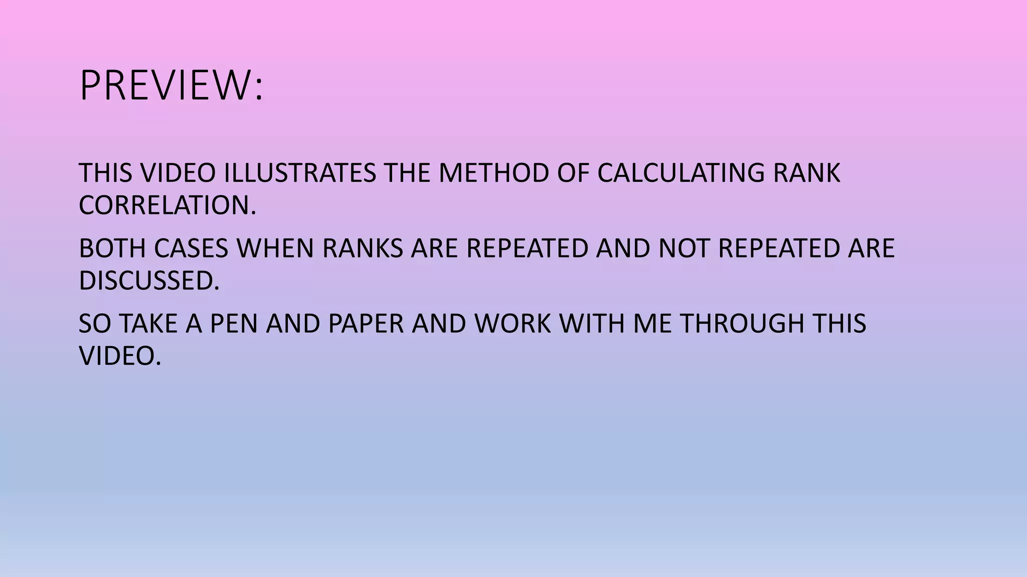 PREVIEW:
THIS VIDEO ILLUSTRATES THE METHOD OF CALCULATING RANK
CORRELATION.
BOTH CASES WHEN RANKS ARE REPEATED AND NOT REPEATED ARE
DISCUSSED.
SO TAKE A PEN AND PAPER AND WORK WITH ME THROUGH THIS
VIDEO.
 