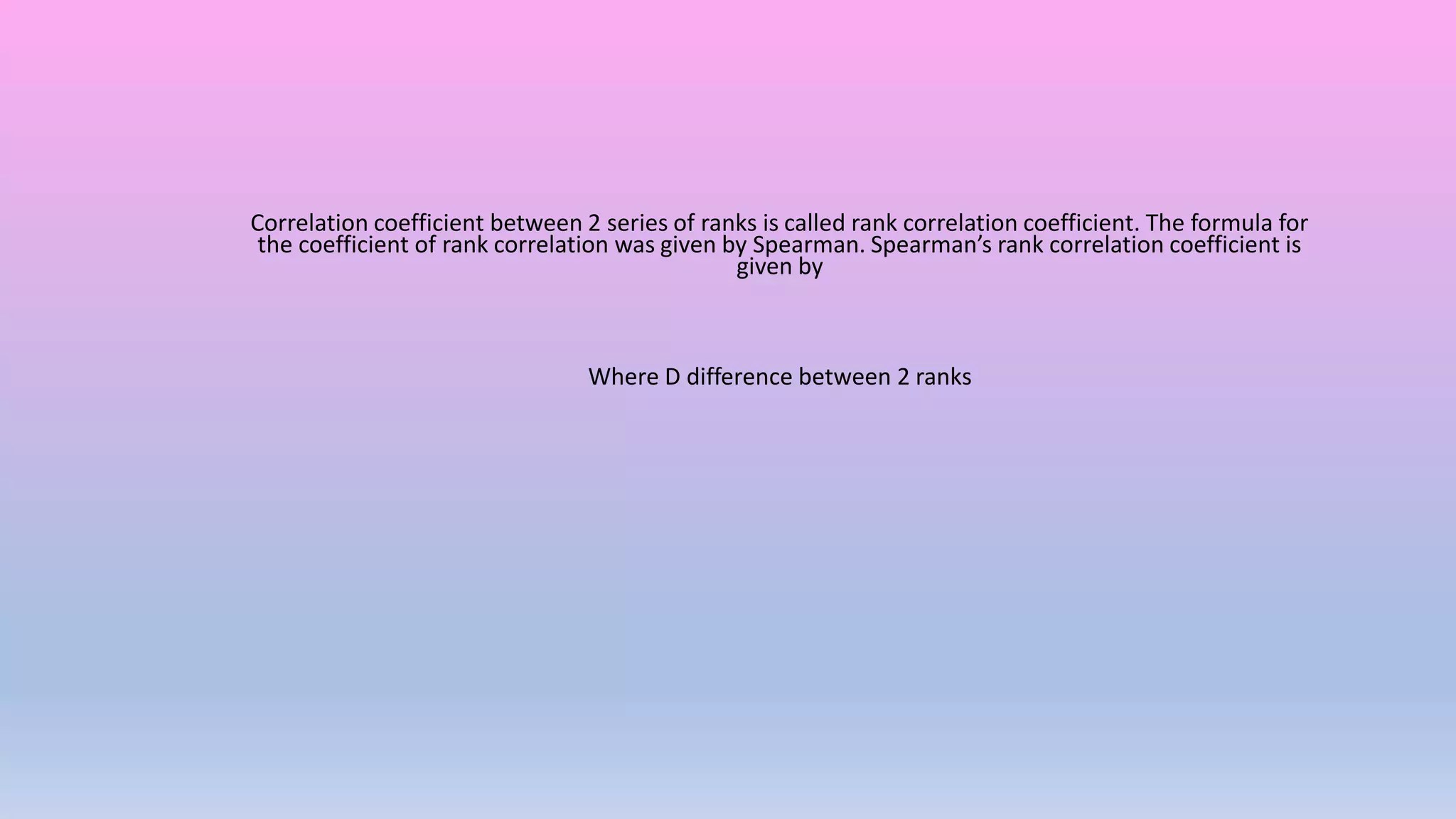 Correlation coefficient between 2 series of ranks is called rank correlation coefficient. The formula for
the coefficient of rank correlation was given by Spearman. Spearman’s rank correlation coefficient is
given by
Where D difference between 2 ranks
 