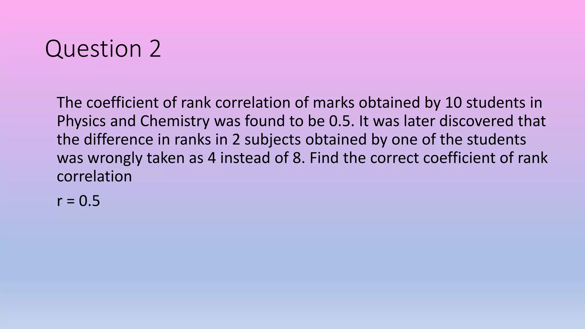Question 2
The coefficient of rank correlation of marks obtained by 10 students in
Physics and Chemistry was found to be 0.5. It was later discovered that
the difference in ranks in 2 subjects obtained by one of the students
was wrongly taken as 4 instead of 8. Find the correct coefficient of rank
correlation
r = 0.5
 