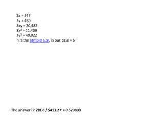 The answer is: 2868 / 5413.27 = 0.529809
Σx = 247
Σy = 486
Σxy = 20,485
Σx2 = 11,409
Σy2 = 40,022
n is the sample size, in our case = 6
 