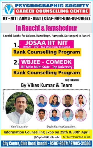 By Vikas Kumar & Team
Only in Ranchi
CityCentre,ClubRoad,Ranchi-95707-95071/97095-34303
In Ranchi & Jamshedpur
Special Batch : for Bokaro, Hazaribagh, Ramgarh, Daltonganj in Ranchi
PSYCHOGRAPHIC SOCIETY
CAREER COUNSELLING CENTRE
IIT - NIT | AIIMS - NEET | CLAT- NIFT-BBA-DU-Others
V
maru InK is
ti
a
a
k
t
i
iv
V
e
A
Chief Counsellor Doubt Clearing Counsellors
Information Counselling Expo on 29th & 30th April
@Capitol Hill - Ranchi For Entry Pass Visit or Call
WBJEE - COMEDK
JEE Main Multi State - Top University
Rank Counselling Program
2.
JOSAA IIT NITBITSAT - DTU - Top University Included
Rank Counselling Program
1.
 