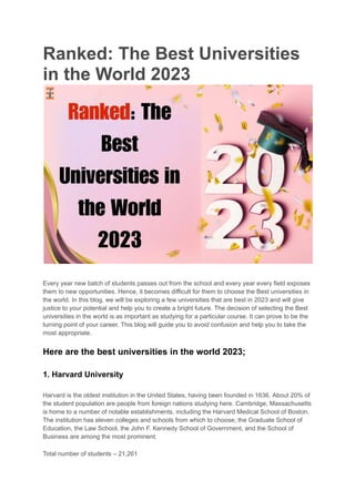 Ranked: The Best Universities
in the World 2023
Every year new batch of students passes out from the school and every year every field exposes
them to new opportunities. Hence, it becomes difficult for them to choose the Best universities in
the world. In this blog, we will be exploring a few universities that are best in 2023 and will give
justice to your potential and help you to create a bright future. The decision of selecting the Best
universities in the world is as important as studying for a particular course. It can prove to be the
turning point of your career. This blog will guide you to avoid confusion and help you to take the
most appropriate.
Here are the best universities in the world 2023;
1. Harvard University
Harvard is the oldest institution in the United States, having been founded in 1636. About 20% of
the student population are people from foreign nations studying here. Cambridge, Massachusetts
is home to a number of notable establishments, including the Harvard Medical School of Boston.
The institution has eleven colleges and schools from which to choose; the Graduate School of
Education, the Law School, the John F. Kennedy School of Government, and the School of
Business are among the most prominent.
Total number of students – 21,261
 