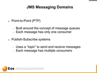 JMS Messaging Domains


●   Point-to-Point (PTP)

    ○   Built around the concept of message queues
    ○   Each message has only one consumer

●   Publish-Subscribe systems

    ○   Uses a “topic” to send and receive messages
    ○   Each message has multiple consumers
 