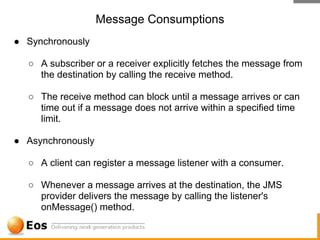 Message Consumptions
● Synchronously

  ○ A subscriber or a receiver explicitly fetches the message from
    the destination by calling the receive method.

  ○ The receive method can block until a message arrives or can
    time out if a message does not arrive within a specified time
    limit.

● Asynchronously

  ○ A client can register a message listener with a consumer.

  ○ Whenever a message arrives at the destination, the JMS
    provider delivers the message by calling the listener's
    onMessage() method.
 